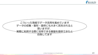 41(C) Recruit Technologies Co.,Ltd. All rights reserved.
こういった取組でデータ活用を進めています
データの収集・整形・提供にも大きく苦労されると
思いますが、
実際に利用する際に活用できる基盤を提供できたと
自負してます
 