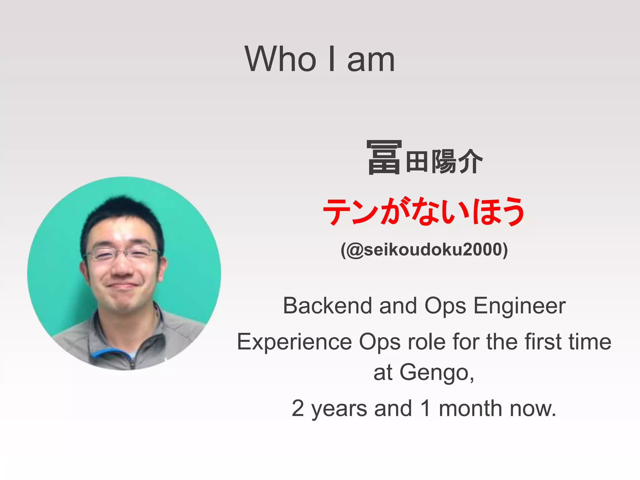 Who I am
冨田陽介
テンがないほう
(@seikoudoku2000)
Backend and Ops Engineer
Experience Ops role for the first time
at Gengo,
2 years and 1 month now.
 