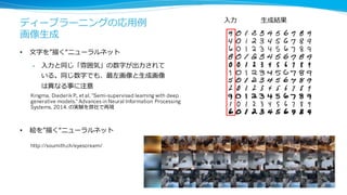 ディープラーニングの応⽤用例例
画像⽣生成
• ⽂文字を”描く“ニューラルネット
• ⼊入⼒力力と同じ「雰囲気」の数字が出⼒力力されて
いる。同じ数字でも、最左画像と⽣生成画像
は異異なる事に注意
⼊入⼒力力 ⽣生成結果
Kingma, Diederik P., et al. "Semi-supervised learning with deep
generative models." Advances in Neural Information Processing
Systems. 2014. の実験を弊社で再現
• 絵を”描く“ニューラルネット
http://soumith.ch/eyescream/
 