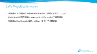 コマンドラインからの実⾏行行
• 訓練
• build/tools/caffe train --solver solver.prototxt [--snapshot
snapshot.solverstate]
• テスト
• build/tools/caffe test --model train_val.prototxt --weight
network.caffemodel
• ベンチマーク
• build/tools/caffe time --model train_val.prototxt
• 学習済モデルを利利⽤用して画像分類
• build/examples/cpp_classification/classification.bin deploy.prototxt
network.caffemodel mean.binaryproto labels.txt img.jpg
ソースコードは
caffe/tools/caffe.cpp参照
 