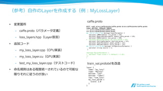⾃自作プログラムからCaffeを利利⽤用する
• 訓練済学習モデルの利利⽤用や独⾃自の学習⽅方法（強化学習との組み合わせなど）をする時に必要
• prototxtを読み込み、Solver（訓練時）やNet（デプロイ時）のインスタンスを作成するのが良良い
• 使⽤用⽅方法はコマンドラインツールやExampleを参考
• 訓練
• C++：tools/caffe.cppのtrain関数
• Python：examples/01-learning-lenet.ipynb
• 学習モデルの利利⽤用
• C++：example/cpp_classification, example/hdf5_classification
• Python：python/classify.py
 