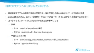 訓練済モデルをModel Zooで公開可能
• Caffeの学習済ネットワーク(model)・パラメータ(weights)利利⽤用する フレームワーク
• BVLC-trained models：BVLC公式のモデル
• レポジトリのmodels/以下にある
• ILSVRCで上位⼊入賞した主要なモデルは公開されている
• Community models：ユーザーが⾃自由に公開できるモデル
• wikiページで公開されている
• BVLCが公開するモデルは制限なしに利利⽤用できる ("released for unrestricted use")
• 使⽤用⽅方法はexamples/cpp_classification/ classification.cpp(C++), examples/00-
classification.ipynb(Python)を参考
 
