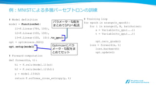 例例：Recurrent Language Model
# Model definition
model = FunctionSet(
emb=F.EmbedID(1000, 100),
x2h=F.Linear( 100, 50),
h2h=F.Linear( 50, 50),
h2y=F.Linear( 50, 1000))
opt = optimizers.SGD()
opt.setup(model)
# Forward computation of one step
def fwd1step(h, w, t):
x = F.tanh(model.emb(w))
h = F.tanh(model.x2h(x) + model.h2h(h))
y = model.h2y(h)
return h, F.softmax_cross_entropy(y, t)
# Full RNN forward computation
def forward(seq):
h = Variable(...) # init state
sum_loss = 0
for curw, nextw in zip(seq, seq[1:]):
x = Variable(curw)
t = Variable(nextw)
h, loss = fwd1step(h, x, t)
sum_loss += loss
return sum_loss
h h
x,t
lo
ss
x,t
lo
ss
h
fwd1step
RNNの1ステップ
の計算
 
