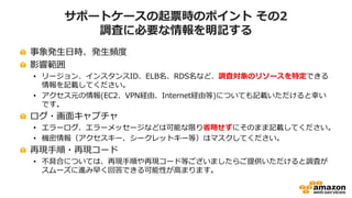サポートケースの起票時のポイント その2
調査に必要な情報を明記する
事象発生日時、発生頻度
影響範囲
• リージョン、インスタンスID、ELB名、RDS名など、調査対象のリソースを特定できる
情報を記載してください。
• アクセス元の情報(EC2、VPN経由、Internet経由等)についても記載いただけると幸い
です。
ログ・画面キャプチャ
• エラーログ、エラーメッセージなどは可能な限り省略せずにそのまま記載してください。
• 機密情報（アクセスキー、シークレットキー等）はマスクしてください。
再現手順・再現コード
• 不具合については、再現手順や再現コード等ございましたらご提供いただけると調査が
スムーズに進み早く回答できる可能性が高まります。
 