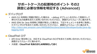 サポートケースの起票時のポイント その2
調査に必要な情報を明記する (Advanced)
デバッグログ
• AWS CLI 利用時に問題が発生した場合は、--debug オプションを付与して再実行して
得られた出力結果を添えてお問い合わせいただけると、調査がよりスムーズに進みます。
• AWS SDK for Java 利用時に問題が発生した場合は、下記ドキュメントを参考に取得し
たデバッグログを添えてお問い合わせいただけると、調査がよりスムーズに進みます。
http://docs.aws.amazon.com/AWSSdkDocsJava/latest/DeveloperGuide/java-dg-
logging.html
CloudTrail ログ
• API Error 発生時には、対応する CloudTrail のログを添えてお問い合わせいただけると、
調査がよりスムーズに進みます。
• 大前提：CloudTrail をあらかじめ有効化しておく
 