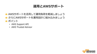 運用とAWSサポート
AWSサポートを活用して運用負荷を軽減しましょう
さらにAWSサポートを運用設計に組み込みましょう
ポイント
• AWS Support API
• AWS Trusted Advisor
 