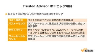 Trusted Advisor のチェック項目
以下の４つのカテゴリに分類される項目をチェック
コスト最適化 コストを節約できる可能性のある推奨事項
パフォーマンス アプリケーションの速度および応答性の改善に役立つ
推奨事項
セキュリティ セキュリティ設定のうち、AWSソリューションのセ
キュリティ弱体化につながるおそれのあるものの特定
フォールトトレ
ランス
アプリケーションの可用性や冗長性を高めるための推
奨事項
 