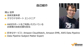 自己紹介
関山 宜孝
技術支援本部
クラウドサポート エンジニア
AWSサポートをご利用いただいている
お客様の技術支援を担当
好きなサービス: Amazon CloudWatch, Amazon EMR, AWS Data Pipeline
Data Pipeline Subject Matter Expert
 