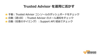 Trusted Advisor を運用に活かす
手動：Trusted Advisor コンソールのダッシュボードをチェック
自動（週1回）：Trusted Advisor のメール通知をチェック
自動（任意のタイミング）：Support API 経由でチェック
 