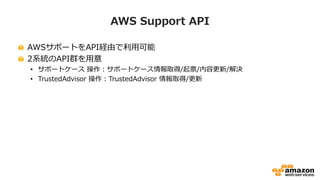 AWS Support API
AWSサポートをAPI経由で利用可能
2系統のAPI群を用意
• サポートケース 操作：サポートケース情報取得/起票/内容更新/解決
• TrustedAdvisor 操作：TrustedAdvisor 情報取得/更新
 