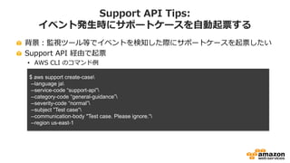 Support API Tips:
イベント発生時にサポートケースを自動起票する
背景：監視ツール等でイベントを検知した際にサポートケースを起票したい
Support API 経由で起票
• AWS CLI のコマンド例
$ aws support create-case
--language ja
--service-code “support-api”
--category-code “general-guidance”
--severity-code “normal”
--subject "Test case“
--communication-body "Test case. Please ignore.“
--region us-east-1
 