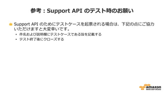 参考：Support API のテスト時のお願い
Support API のためにテストケースを起票される場合は、下記の点にご協力
いただけますと大変幸いです。
• 件名に “please ignore“ を付与してください。
• 説明欄にテストケースである旨を記載してください。
• できるだけ低い緊急度（できれば「低」）で起票ください。
• 緊急度の高いケースを作成される際は、事前にご連絡をいただき、時間帯を調整させて
ください
• ケース作成/内容追加後に、目標応答時間を上回りそうなテストケースにつきましては、
サポートケースのステータスをエンジニアの方で事前のお知らせなく変更させていただ
く場合がありますが、あらかじめご了承ください。
• テストケースには原則としてエンジニアはタッチいたしませんので、作成後できるだけ
早めに“解決”ステータスに変更してください。
 