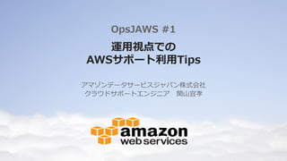 運用視点での
AWSサポート利用Tips
アマゾンデータサービスジャパン株式会社
クラウドサポートエンジニア 関山宜孝
OpsJAWS #1
 