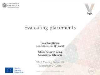 Evaluating placements
VALS Meeting, Bolton, UK
September 2nd, 2015
540054-LLP-L-2013-1-ES-ERASMUS-EKA
Juan Cruz-Benito
juancb@usal.es / @_juancb
GRIAL Research Group
University of Salamanca
 