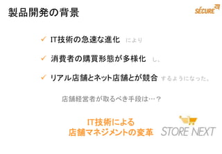  IT技術の急速な進化 により
 消費者の購買形態が多様化 し、
 リアル店舗とネット店舗とが競合 するようになった。
製品開発の背景
IT技術による
店舗マネジメントの変革
店舗経営者が取るべき手段は…？
 