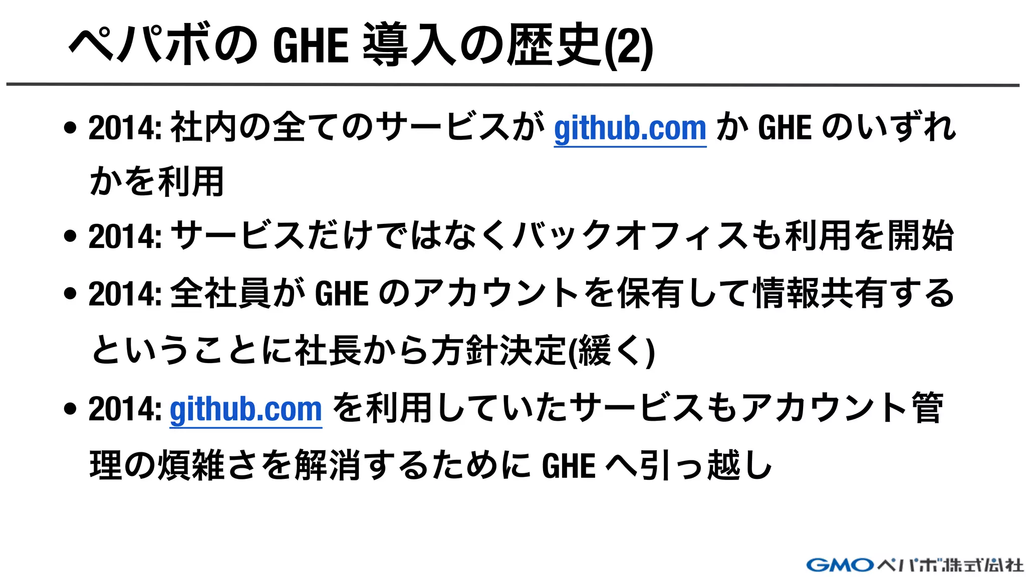 ペパボの GHE 導入の歴史(2)
• 2014: 社内の全てのサービスが github.com か GHE のいずれ
かを利用
• 2014: サービスだけではなくバックオフィスも利用を開始
• 2014: 全社員が GHE のアカウントを保有して情報共有する
ということに社長から方針決定(緩く)
• 2014: github.com を利用していたサービスもアカウント管
理の煩雑さを解消するために GHE へ引っ越し
 