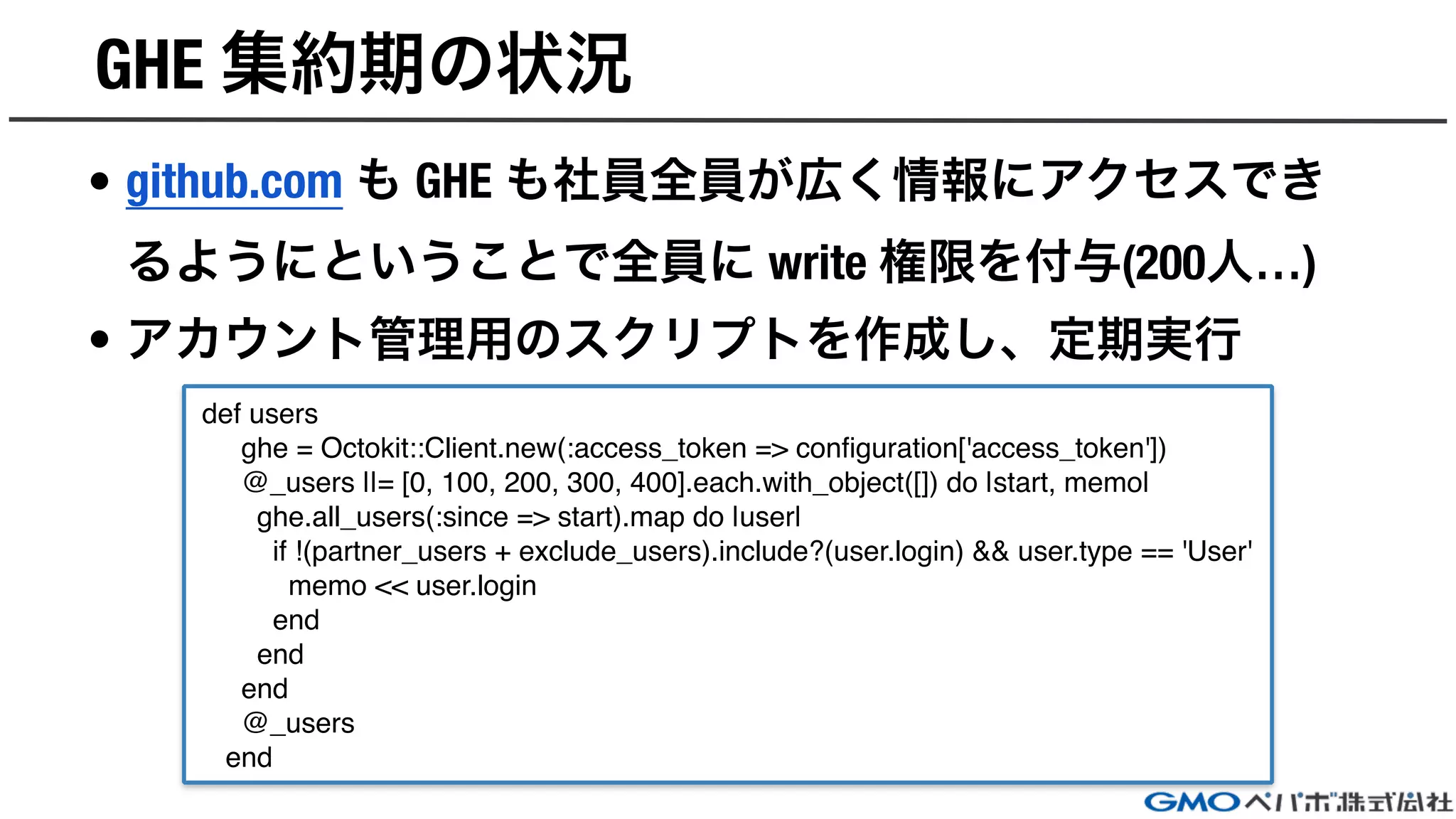 GHE 集約期の状況
• github.com も GHE も社員全員が広く情報にアクセスでき
るようにということで全員に write 権限を付与(200人…)
• アカウント管理用のスクリプトを作成し、定期実行
def users
ghe = Octokit::Client.new(:access_token => configuration['access_token'])
@_users ||= [0, 100, 200, 300, 400].each.with_object([]) do |start, memo|
ghe.all_users(:since => start).map do |user|
if !(partner_users + exclude_users).include?(user.login) && user.type == 'User'
memo << user.login
end
end
end
@_users
end
 