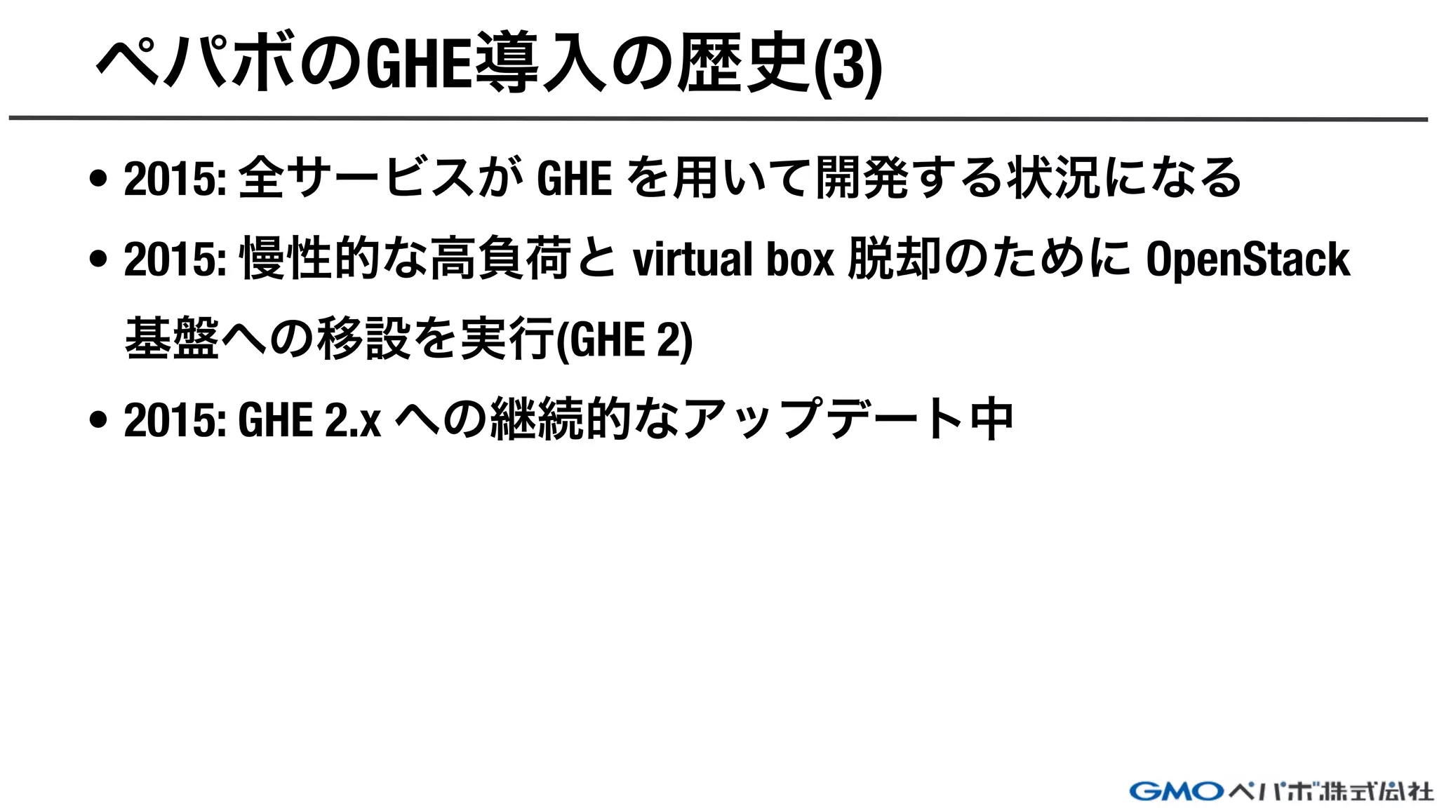 ペパボのGHE導入の歴史(3)
• 2015: 全サービスが GHE を用いて開発する状況になる
• 2015: 慢性的な高負荷と virtual box 脱却のために OpenStack
基盤への移設を実行(GHE 2)
• 2015: GHE 2.x への継続的なアップデート中
 