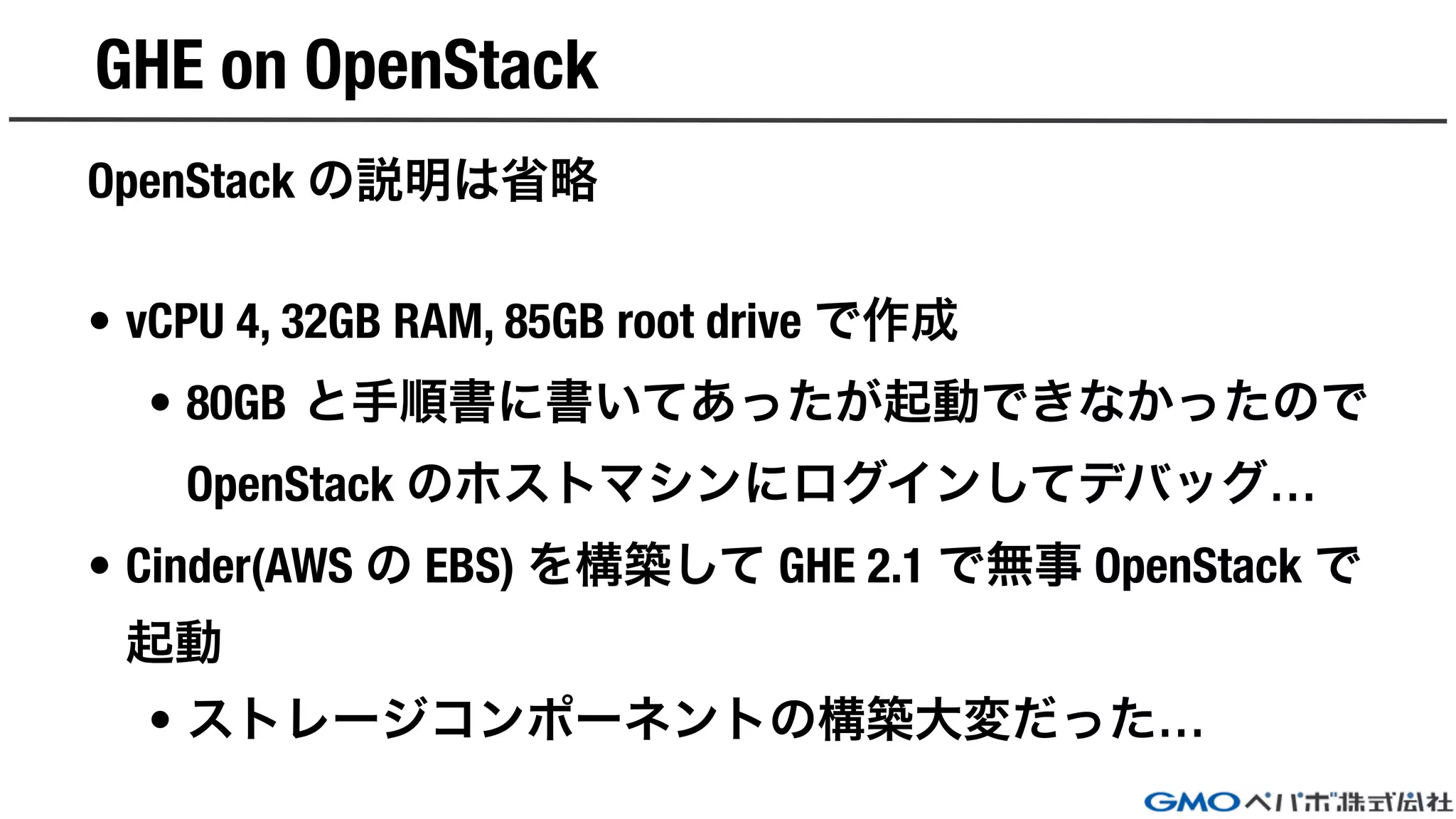 GHE on OpenStack
OpenStack の説明は省略
• vCPU 4, 32GB RAM, 85GB root drive で作成
• 80GB と手順書に書いてあったが起動できなかったので
OpenStack のホストマシンにログインしてデバッグ…
• Cinder(AWS の EBS) を構築して GHE 2.1 で無事 OpenStack で
起動
• ストレージコンポーネントの構築大変だった…
 