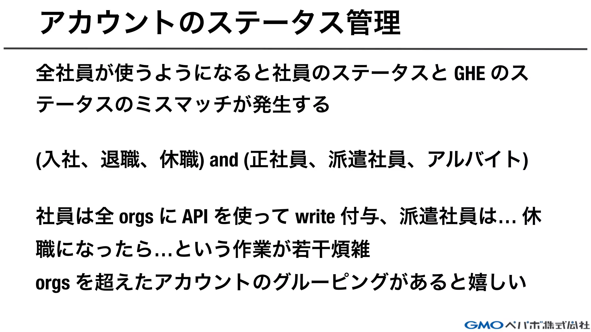 アカウントのステータス管理
全社員が使うようになると社員のステータスと GHE のス
テータスのミスマッチが発生する
(入社、退職、休職) and (正社員、派遣社員、アルバイト)
社員は全 orgs に API を使って write 付与、派遣社員は… 休
職になったら…という作業が若干煩雑
orgs を超えたアカウントのグルーピングがあると嬉しい
 