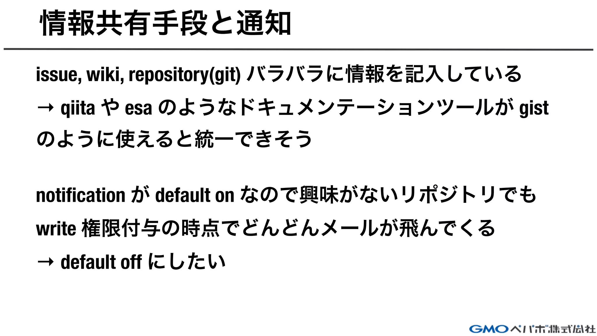 情報共有手段と通知
issue, wiki, repository(git) バラバラに情報を記入している
→ qiita や esa のようなドキュメンテーションツールが gist
のように使えると統一できそう
notification が default on なので興味がないリポジトリでも
write 権限付与の時点でどんどんメールが飛んでくる
→ default off にしたい
 