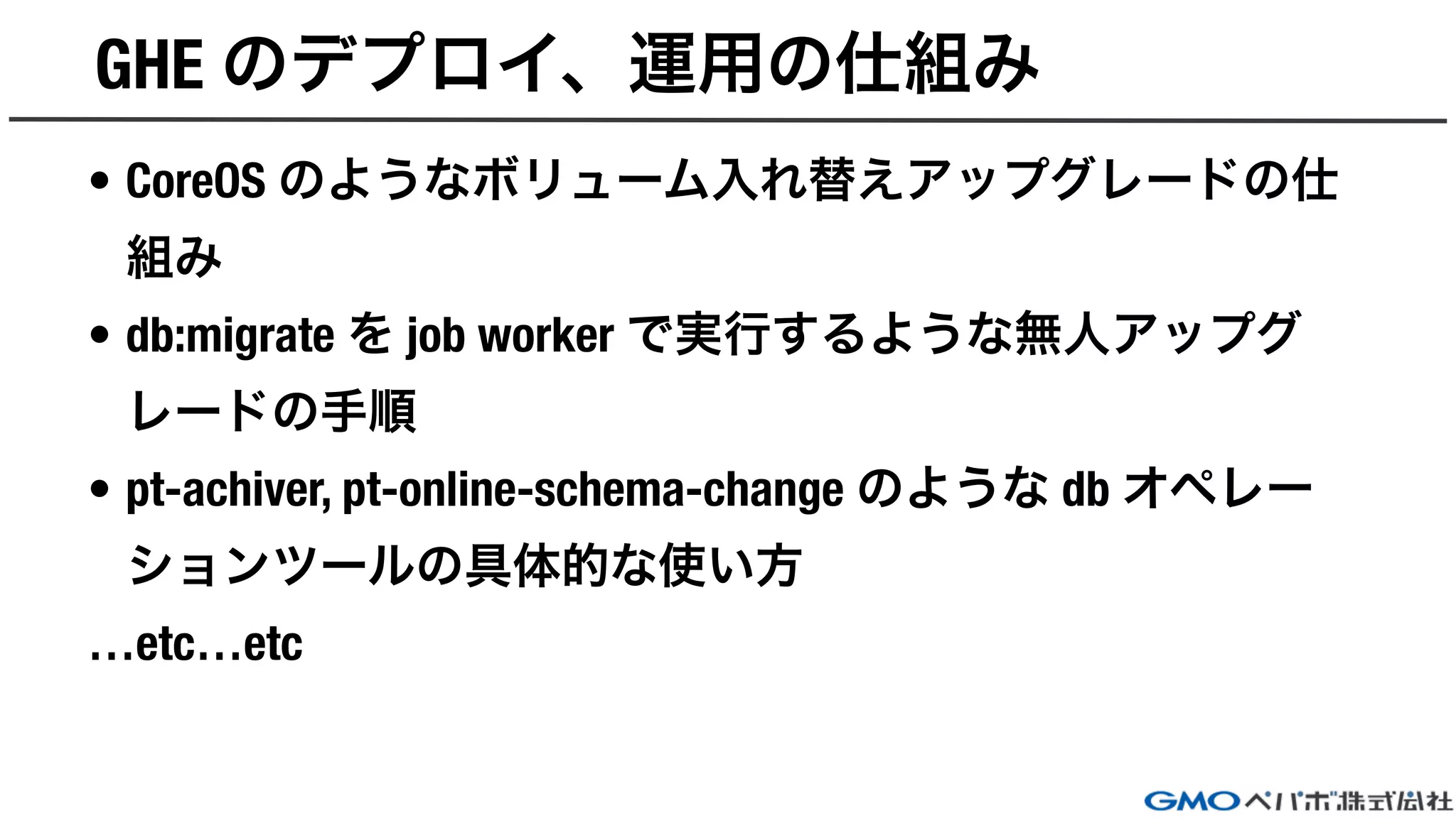 GHE のデプロイ、運用の仕組み
• CoreOS のようなボリューム入れ替えアップグレードの仕
組み
• db:migrate を job worker で実行するような無人アップグ
レードの手順
• pt-achiver, pt-online-schema-change のような db オペレー
ションツールの具体的な使い方
…etc…etc
 