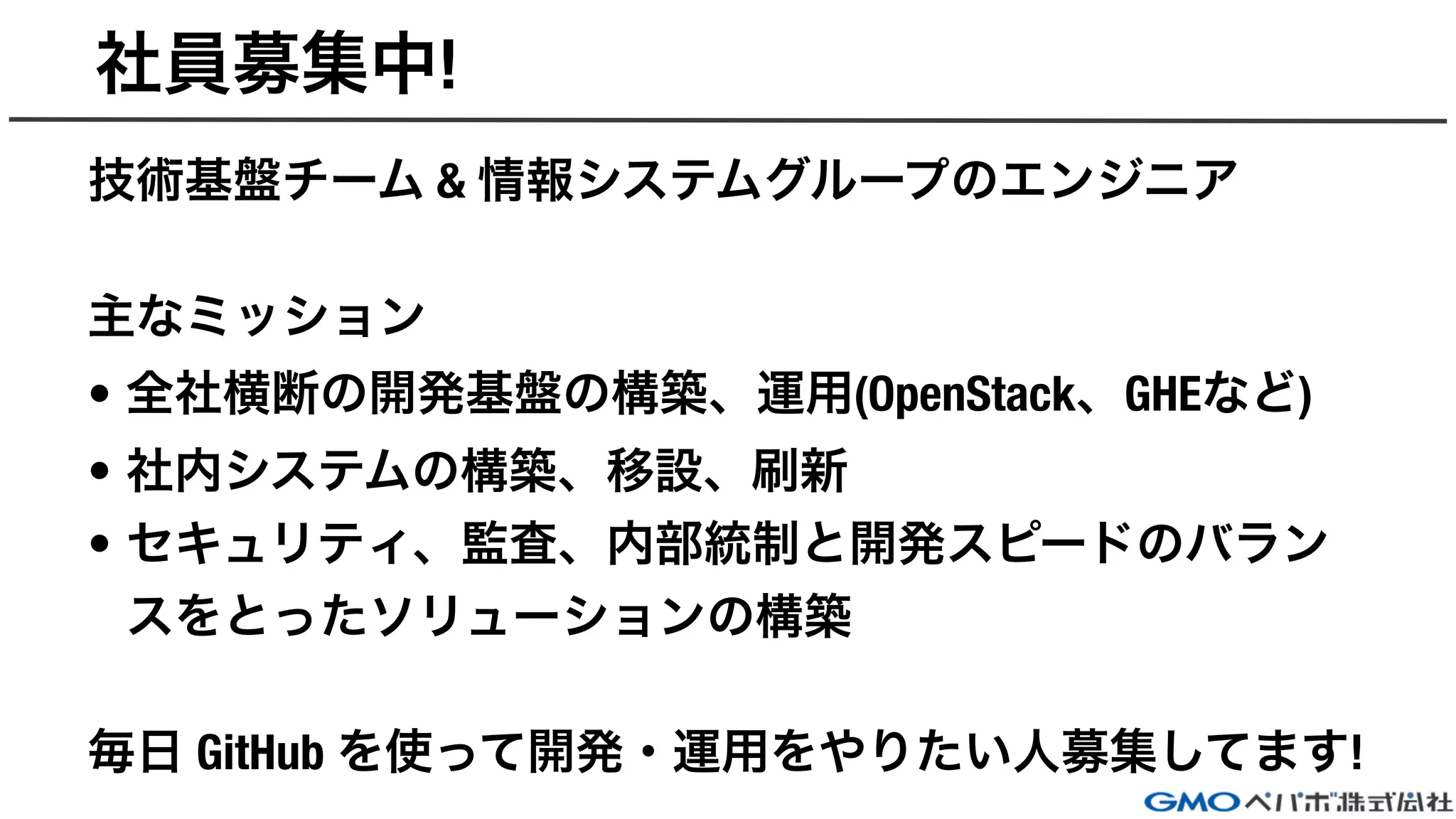 社員募集中!
技術基盤チーム & 情報システムグループのエンジニア
主なミッション
• 全社横断の開発基盤の構築、運用(OpenStack、GHEなど)
• 社内システムの構築、移設、刷新
• セキュリティ、監査、内部統制と開発スピードのバラン
スをとったソリューションの構築
毎日 GitHub を使って開発・運用をやりたい人募集してます!
 