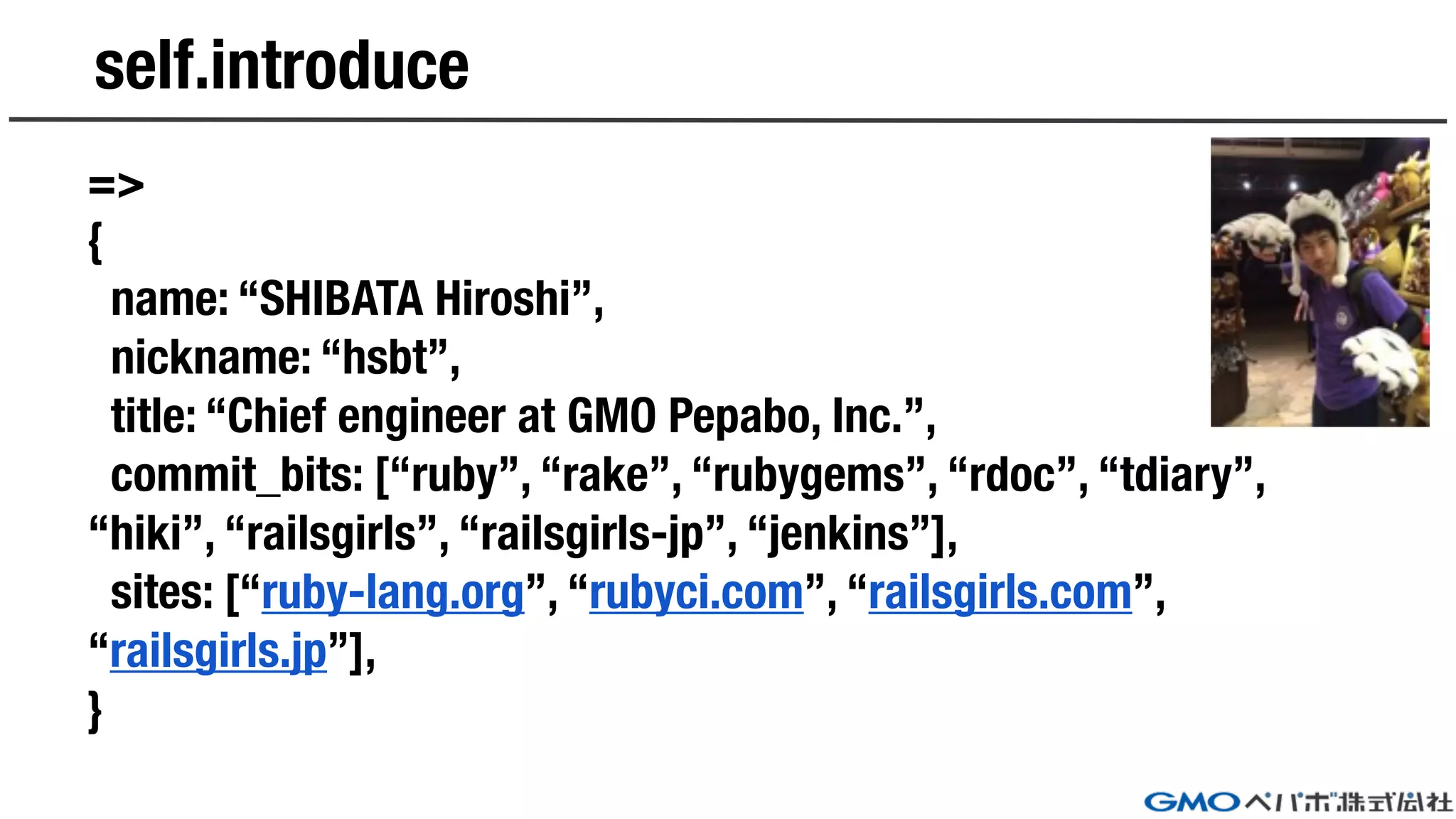 self.introduce
=>
{
name: “SHIBATA Hiroshi”,
nickname: “hsbt”,
title: “Chief engineer at GMO Pepabo, Inc.”,
commit_bits: [“ruby”, “rake”, “rubygems”, “rdoc”, “tdiary”,
“hiki”, “railsgirls”, “railsgirls-jp”, “jenkins”],
sites: [“ruby-lang.org”, “rubyci.com”, “railsgirls.com”,
“railsgirls.jp”],
}
 