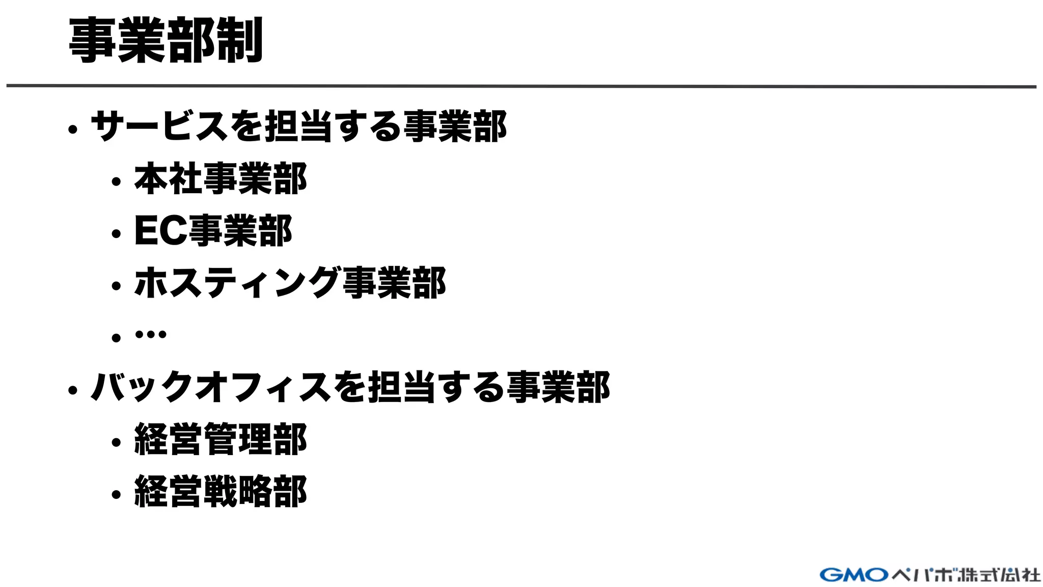 事業部制
• サービスを担当する事業部
• 本社事業部
• EC事業部
• ホスティング事業部
• …
• バックオフィスを担当する事業部
• 経営管理部
• 経営戦略部
 