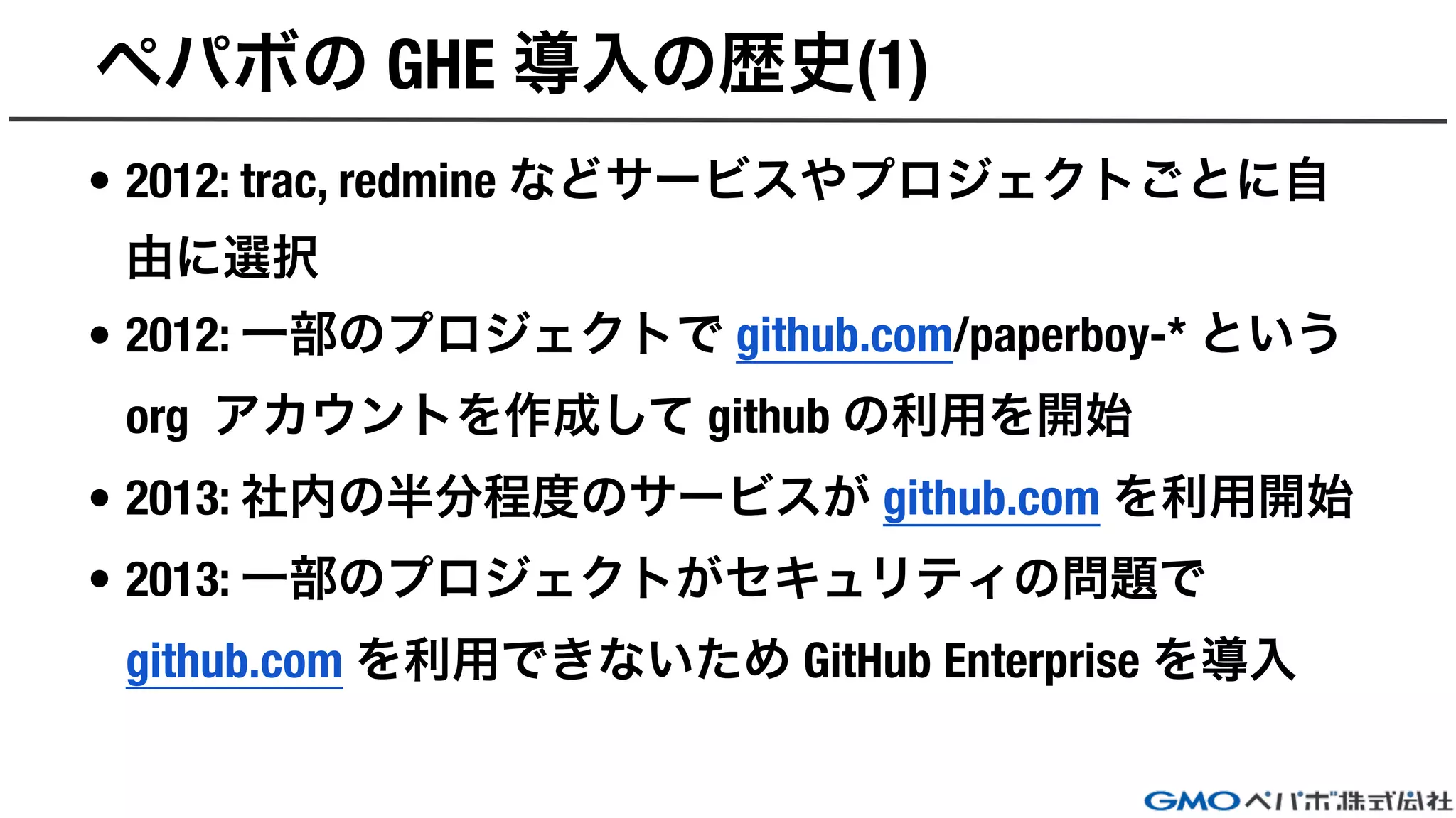 ペパボの GHE 導入の歴史(1)
• 2012: trac, redmine などサービスやプロジェクトごとに自
由に選択
• 2012: 一部のプロジェクトで github.com/paperboy-* という
org アカウントを作成して github の利用を開始
• 2013: 社内の半分程度のサービスが github.com を利用開始
• 2013: 一部のプロジェクトがセキュリティの問題で
github.com を利用できないため GitHub Enterprise を導入
 