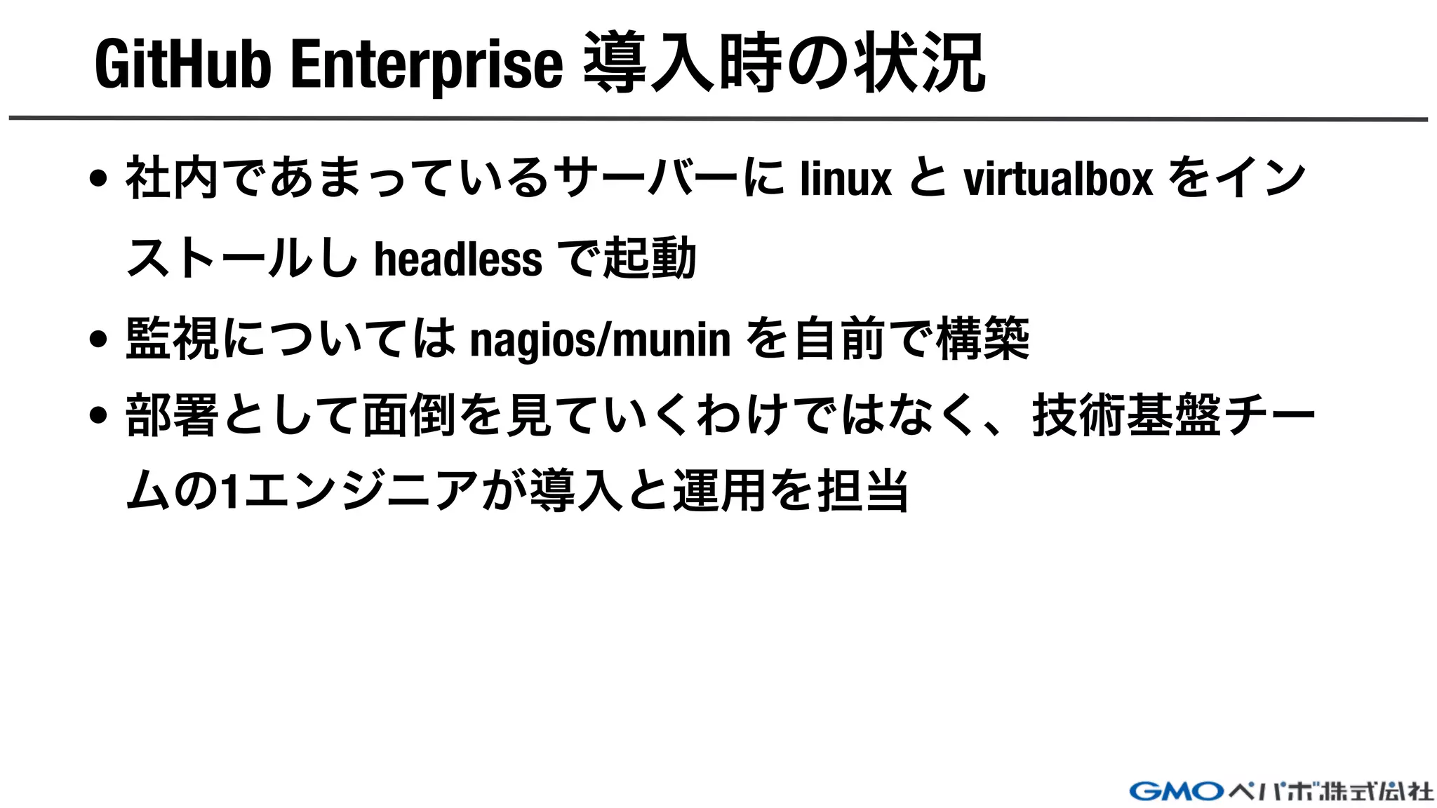 GitHub Enterprise 導入時の状況
• 社内であまっているサーバーに linux と virtualbox をイン
ストールし headless で起動
• 監視については nagios/munin を自前で構築
• 部署として面倒を見ていくわけではなく、技術基盤チー
ムの1エンジニアが導入と運用を担当
 