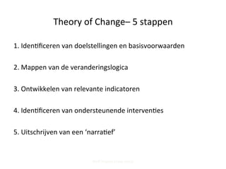 Theory	
  of	
  Change–	
  5	
  stappen	
  
1.	
  Iden;ﬁceren	
  van	
  doelstellingen	
  en	
  basisvoorwaarden	
  
	
  
2.	
  Mappen	
  van	
  de	
  veranderingslogica	
  
	
  
3.	
  Ontwikkelen	
  van	
  relevante	
  indicatoren	
  
	
  
4.	
  Iden;ﬁceren	
  van	
  ondersteunende	
  interven;es	
  
	
  
5.	
  Uitschrijven	
  van	
  een	
  ‘narra;ef’	
  
Steff Deprez (June 2015)
 