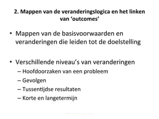2.	
  Mappen	
  van	
  de	
  veranderingslogica	
  en	
  het	
  linken	
  
van	
  ‘outcomes’	
  
•  Mappen	
  van	
  de	
  basisvoorwaarden	
  en	
  
veranderingen	
  die	
  leiden	
  tot	
  de	
  doelstelling	
  
•  Verschillende	
  niveau’s	
  van	
  veranderingen	
  
– Hoofdoorzaken	
  van	
  een	
  probleem	
  
– Gevolgen	
  
– Tussen;jdse	
  resultaten	
  
– Korte	
  en	
  langetermijn	
  
Steff Deprez (June 2015)
 