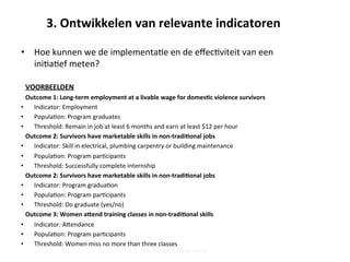 3.	
  Ontwikkelen	
  van	
  relevante	
  indicatoren	
  
•  Hoe	
  kunnen	
  we	
  de	
  implementa;e	
  en	
  de	
  eﬀec;viteit	
  van	
  een	
  
ini;a;ef	
  meten?	
  	
  
	
  
VOORBEELDEN	
  
Outcome	
  1:	
  Long-­‐term	
  employment	
  at	
  a	
  livable	
  wage	
  for	
  domes'c	
  violence	
  survivors	
  
•  Indicator:	
  Employment	
  
•  Popula;on:	
  Program	
  graduates	
  
•  Threshold:	
  Remain	
  in	
  job	
  at	
  least	
  6	
  months	
  and	
  earn	
  at	
  least	
  $12	
  per	
  hour	
  
Outcome	
  2:	
  Survivors	
  have	
  marketable	
  skills	
  in	
  non-­‐tradi'onal	
  jobs	
  
•  Indicator:	
  Skill	
  in	
  electrical,	
  plumbing	
  carpentry	
  or	
  building	
  maintenance	
  
•  Popula;on:	
  Program	
  par;cipants	
  
•  Threshold:	
  Successfully	
  complete	
  internship	
  
Outcome	
  2:	
  Survivors	
  have	
  marketable	
  skills	
  in	
  non-­‐tradi'onal	
  jobs	
  
•  Indicator:	
  Program	
  gradua;on	
  
•  Popula;on:	
  Program	
  par;cipants	
  
•  Threshold:	
  Do	
  graduate	
  (yes/no)	
  
Outcome	
  3:	
  Women	
  a_end	
  training	
  classes	
  in	
  non-­‐tradi'onal	
  skills	
  
•  Indicator:	
  Apendance	
  
•  Popula;on:	
  Program	
  par;cipants	
  
•  Threshold:	
  Women	
  miss	
  no	
  more	
  than	
  three	
  classes	
  
Steff Deprez (June 2015)
 