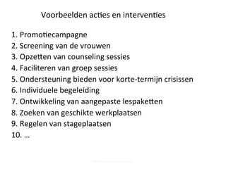 Voorbeelden	
  ac;es	
  en	
  interven;es	
  
1.	
  Promo;ecampagne	
  	
  
2.	
  Screening	
  van	
  de	
  vrouwen	
  
3.	
  Opzepen	
  van	
  counseling	
  sessies	
  
4.	
  Faciliteren	
  van	
  groep	
  sessies	
  	
  
5.	
  Ondersteuning	
  bieden	
  voor	
  korte-­‐termijn	
  crisissen	
  
6.	
  Individuele	
  begeleiding	
  	
  
7.	
  Ontwikkeling	
  van	
  aangepaste	
  lespakepen	
  
8.	
  Zoeken	
  van	
  geschikte	
  werkplaatsen	
  	
  
9.	
  Regelen	
  van	
  stageplaatsen	
  
10.	
  …	
  
Steff Deprez (June 2015)
 