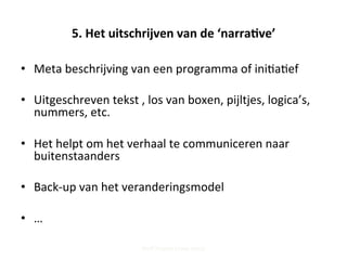 5.	
  Het	
  uitschrijven	
  van	
  de	
  ‘narra've’	
  
•  Meta	
  beschrijving	
  van	
  een	
  programma	
  of	
  ini;a;ef	
  	
  
•  Uitgeschreven	
  tekst	
  ,	
  los	
  van	
  boxen,	
  pijltjes,	
  logica’s,	
  
nummers,	
  etc.	
  
•  Het	
  helpt	
  om	
  het	
  verhaal	
  te	
  communiceren	
  naar	
  
buitenstaanders	
  
•  Back-­‐up	
  van	
  het	
  veranderingsmodel	
  
•  …	
  
Steff Deprez (June 2015)
 