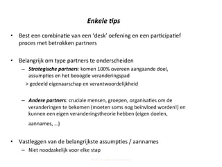 Enkele	
  -ps	
  
•  Best	
  een	
  combina;e	
  van	
  een	
  ‘desk’	
  oefening	
  en	
  een	
  par;cipa;ef	
  
proces	
  met	
  betrokken	
  partners	
  
•  Belangrijk	
  om	
  type	
  partners	
  te	
  onderscheiden	
  	
  
–  Strategische	
  partners:	
  komen	
  100%	
  overeen	
  aangaande	
  doel,	
  	
  
assump;es	
  en	
  het	
  beoogde	
  veranderingspad	
  
>	
  gedeeld	
  eigenaarschap	
  en	
  verantwoordelijkheid	
  
–  Andere	
  partners:	
  cruciale	
  mensen,	
  groepen,	
  organisa;es	
  om	
  de	
  
veranderingen	
  te	
  bekomen	
  (moeten	
  soms	
  nog	
  beïnvloed	
  worden!)	
  en	
  
kunnen	
  een	
  eigen	
  veranderingstheorie	
  hebben	
  (eigen	
  doelen,	
  
aannames,	
  …)	
  	
  	
  
	
  	
  	
  
•  Vastleggen	
  van	
  de	
  belangrijkste	
  assump;es	
  /	
  aannames	
  
–  Niet	
  noodzakelijk	
  voor	
  elke	
  stap	
  	
  
Steff Deprez (June 2015)
 