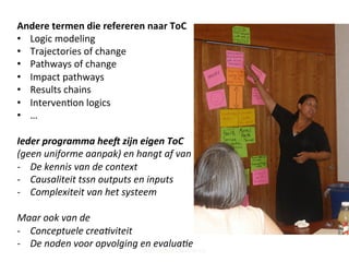 Andere	
  termen	
  die	
  refereren	
  naar	
  ToC	
  	
  
•  Logic	
  modeling	
  
•  Trajectories	
  of	
  change	
  
•  Pathways	
  of	
  change	
  
•  Impact	
  pathways	
  
•  Results	
  chains	
  
•  Interven;on	
  logics	
  
•  …	
  
Ieder	
  programma	
  hee9	
  zijn	
  eigen	
  ToC	
  
(geen	
  uniforme	
  aanpak)	
  en	
  hangt	
  af	
  van	
  de	
  	
  
-­‐  De	
  kennis	
  van	
  de	
  context	
  
-­‐  Causaliteit	
  tssn	
  outputs	
  en	
  inputs	
  
-­‐  Complexiteit	
  van	
  het	
  systeem	
  
	
  
Maar	
  ook	
  van	
  de	
  	
  
-­‐  Conceptuele	
  creaCviteit	
  
-­‐  De	
  noden	
  voor	
  opvolging	
  en	
  evaluaCe	
  
Steff Deprez (June 2015)
 