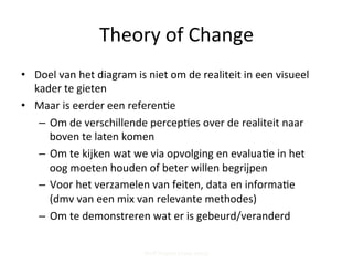 Theory	
  of	
  Change	
  
•  Doel	
  van	
  het	
  diagram	
  is	
  niet	
  om	
  de	
  realiteit	
  in	
  een	
  visueel	
  
kader	
  te	
  gieten	
  
•  Maar	
  is	
  eerder	
  een	
  referen;e	
  	
  
–  Om	
  de	
  verschillende	
  percep;es	
  over	
  de	
  realiteit	
  naar	
  
boven	
  te	
  laten	
  komen	
  	
  
–  Om	
  te	
  kijken	
  wat	
  we	
  via	
  opvolging	
  en	
  evalua;e	
  in	
  het	
  
oog	
  moeten	
  houden	
  of	
  beter	
  willen	
  begrijpen	
  
–  Voor	
  het	
  verzamelen	
  van	
  feiten,	
  data	
  en	
  informa;e	
  
(dmv	
  van	
  een	
  mix	
  van	
  relevante	
  methodes)	
  
–  Om	
  te	
  demonstreren	
  wat	
  er	
  is	
  gebeurd/veranderd	
  
Steff Deprez (June 2015)
 