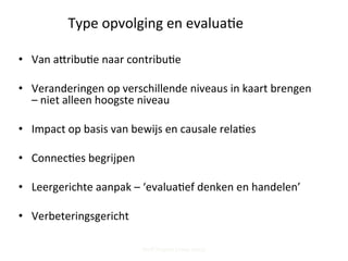 Type	
  opvolging	
  en	
  evalua;e	
  
•  Van	
  apribu;e	
  naar	
  contribu;e	
  
•  Veranderingen	
  op	
  verschillende	
  niveaus	
  in	
  kaart	
  brengen	
  
–	
  niet	
  alleen	
  hoogste	
  niveau	
  
•  Impact	
  op	
  basis	
  van	
  bewijs	
  en	
  causale	
  rela;es	
  
•  Connec;es	
  begrijpen	
  
•  Leergerichte	
  aanpak	
  –	
  ‘evalua;ef	
  denken	
  en	
  handelen’	
  	
  
•  Verbeteringsgericht	
  
Steff Deprez (June 2015)
 