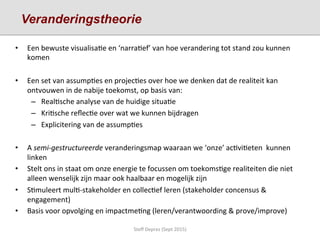 •  Een	
  bewuste	
  visualisa;e	
  en	
  ‘narra;ef’	
  van	
  hoe	
  verandering	
  tot	
  stand	
  zou	
  kunnen	
  
komen	
  	
  
•  Een	
  set	
  van	
  assump;es	
  en	
  projec;es	
  over	
  hoe	
  we	
  denken	
  dat	
  de	
  realiteit	
  kan	
  
ontvouwen	
  in	
  de	
  nabije	
  toekomst,	
  op	
  basis	
  van:	
  
–  Real;sche	
  analyse	
  van	
  de	
  huidige	
  situa;e	
  	
  
–  Kri;sche	
  reﬂec;e	
  over	
  wat	
  we	
  kunnen	
  bijdragen	
  	
  
–  Explicitering	
  van	
  de	
  assump;es	
  	
  
•  A	
  semi-­‐gestructureerde	
  veranderingsmap	
  waaraan	
  we	
  ‘onze’	
  ac;vi;eten	
  	
  kunnen	
  
linken	
  
•  Stelt	
  ons	
  in	
  staat	
  om	
  onze	
  energie	
  te	
  focussen	
  om	
  toekoms;ge	
  realiteiten	
  die	
  niet	
  
alleen	
  wenselijk	
  zijn	
  maar	
  ook	
  haalbaar	
  en	
  mogelijk	
  zijn	
  	
  	
  
•  S;muleert	
  mul;-­‐stakeholder	
  en	
  collec;ef	
  leren	
  (stakeholder	
  concensus	
  &	
  
engagement)	
  
•  Basis	
  voor	
  opvolging	
  en	
  impactme;ng	
  (leren/verantwoording	
  &	
  prove/improve)	
  
	
  
Steﬀ	
  Deprez	
  (Sept	
  2015)	
  
Veranderingstheorie
 