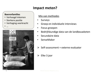 Impact	
  meten?	
  	
  
Mix	
  van	
  methodes	
  
•  Surveys	
  
•  Groep	
  en	
  individuele	
  interviews	
  
•  Focus	
  groepen	
  
•  Bedrijfskundige	
  data	
  van	
  de	
  landbouwketen	
  
•  Secundaire	
  data	
  
•  SenseMaker	
  
	
  
Ø  Self-­‐assessment	
  +	
  externe	
  evaluator	
  	
  
Ø  Elke	
  3	
  jaar	
  	
  
	
  
	
  
Steff Deprez-March 2014
Boerenfamilies	
  
•  Verhoogd	
  inkomen	
  
•  Sterkere	
  posi;e	
  
•  Verhoging	
  veerkracht	
  
•  …	
  
6	
  
 
