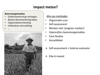 Impact	
  meten?	
  	
  
Mix	
  van	
  methodes	
  
•  Organisa;e	
  scan	
  
•  Self-­‐assessment	
  	
  
•  Werken	
  met	
  ‘progress	
  markers’	
  
•  Zakencijfers	
  boerenorganisa;es	
  	
  
•  Case	
  Studies	
  	
  
•  SenseMaker	
  
	
  
Ø  Self-­‐assessment	
  +	
  Externe	
  evaluator	
  	
  
Ø  Elke	
  6	
  maand	
  
	
  
	
  
Boerenorganisa'es	
  	
  
•  Ondernemerschap	
  verhogen	
  
•  Betere	
  dienstverlening	
  leden	
  
•  Organisa;eversterking	
  	
  
•  Collec;eve	
  vermark;ng	
  
•  …	
  
7	
  
 