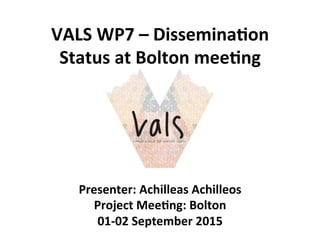 VALS	
  WP7	
  –	
  Dissemina1on	
  
Status	
  at	
  Bolton	
  mee1ng	
  
Presenter:	
  Achilleas	
  Achilleos	
  
Project	
  Mee1ng:	
  Bolton	
  
01-­‐02	
  September	
  2015	
  
 