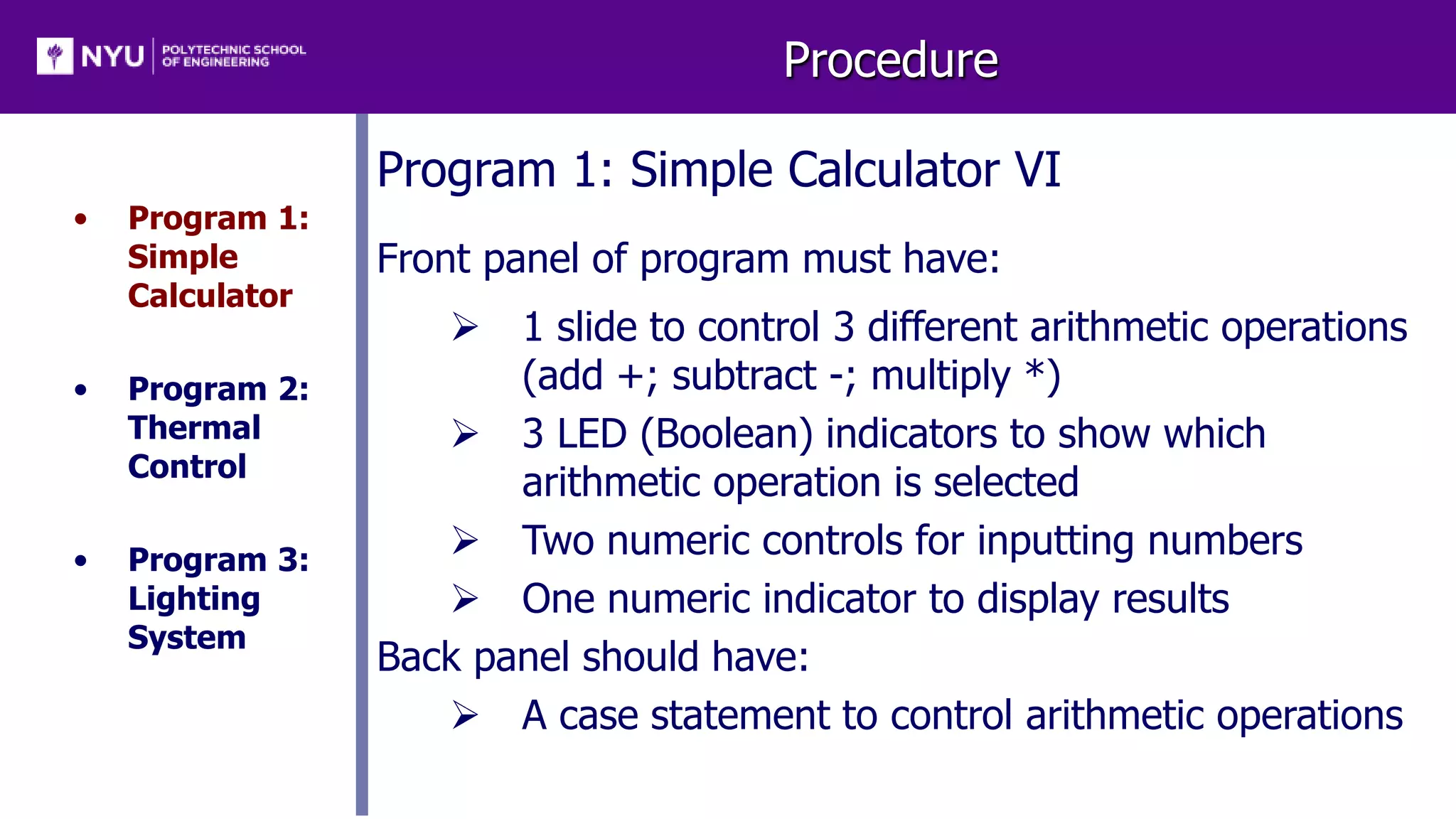 Procedure
• Program 1:
Simple
Calculator
• Program 2:
Thermal
Control
• Program 3:
Lighting
System
Program 1: Simple Calculator VI
Front panel of program must have:
 1 slide to control 3 different arithmetic operations
(add +; subtract -; multiply *)
 3 LED (Boolean) indicators to show which
arithmetic operation is selected
 Two numeric controls for inputting numbers
 One numeric indicator to display results
Back panel should have:
 A case statement to control arithmetic operations
 
