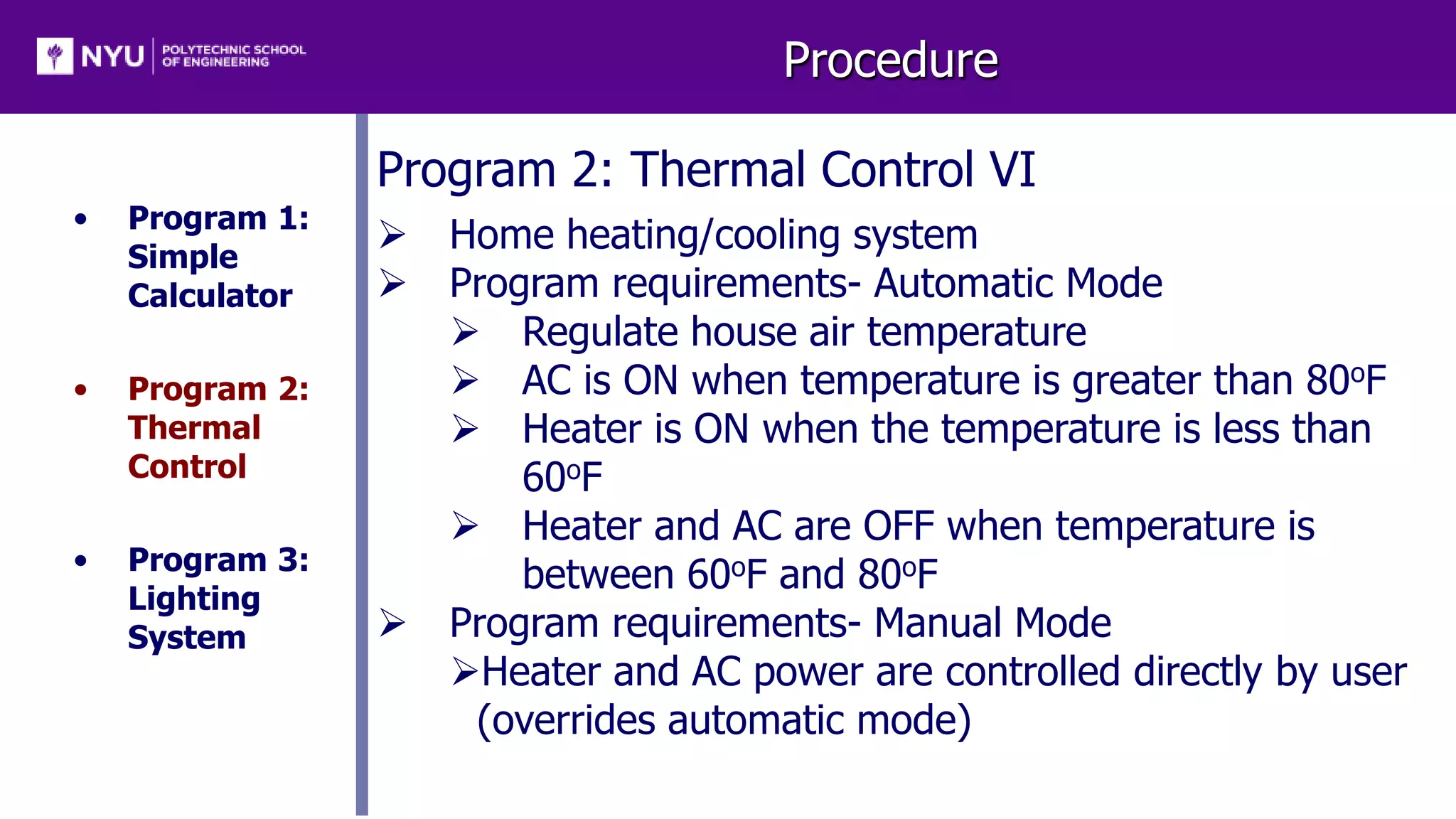 Procedure
• Program 1:
Simple
Calculator
• Program 2:
Thermal
Control
• Program 3:
Lighting
System
Program 2: Thermal Control VI
 Home heating/cooling system
 Program requirements- Automatic Mode
 Regulate house air temperature
 AC is ON when temperature is greater than 80oF
 Heater is ON when the temperature is less than
60oF
 Heater and AC are OFF when temperature is
between 60oF and 80oF
 Program requirements- Manual Mode
Heater and AC power are controlled directly by user
(overrides automatic mode)
 