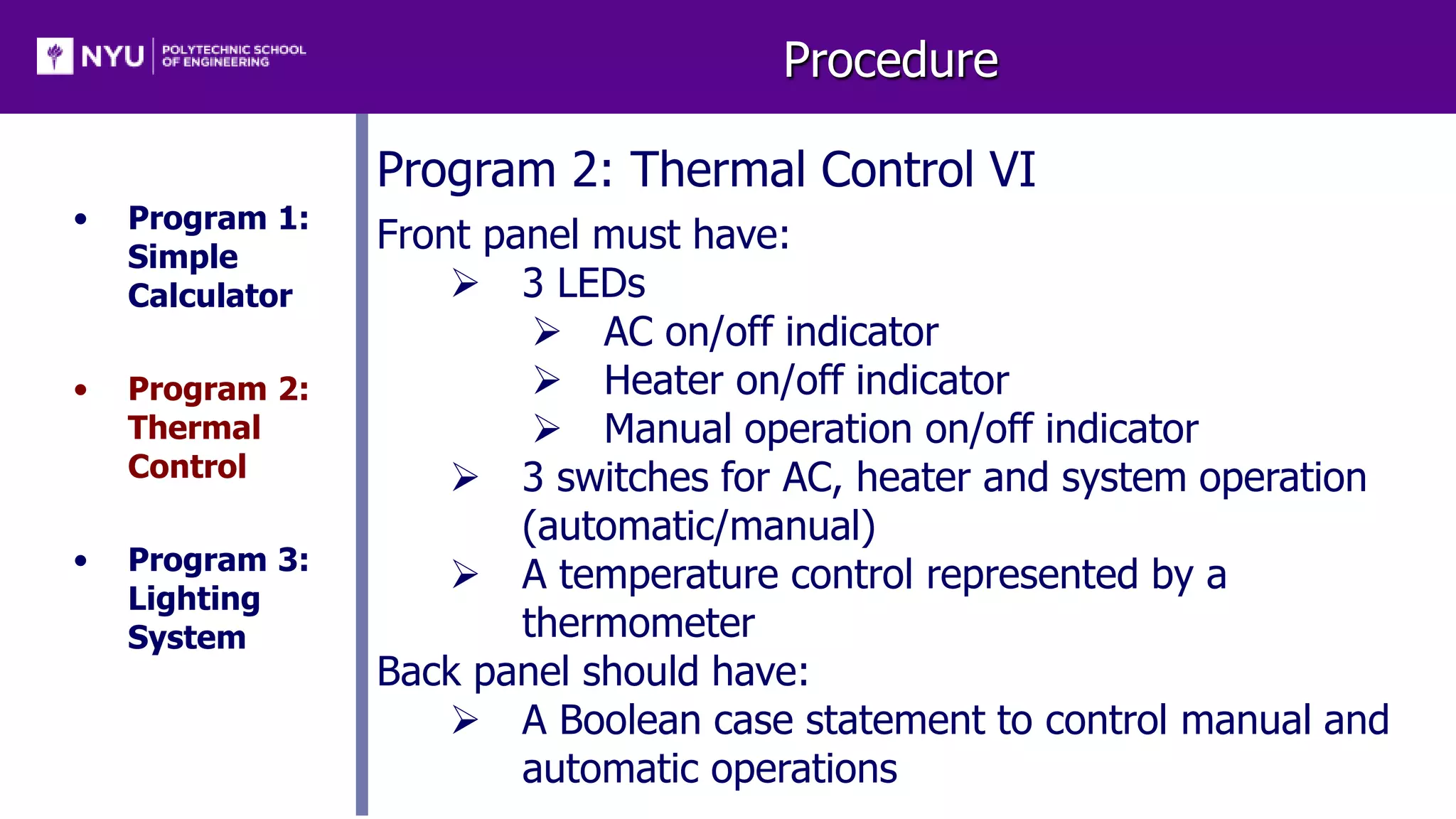 Procedure
• Program 1:
Simple
Calculator
• Program 2:
Thermal
Control
• Program 3:
Lighting
System
Program 2: Thermal Control VI
Front panel must have:
 3 LEDs
 AC on/off indicator
 Heater on/off indicator
 Manual operation on/off indicator
 3 switches for AC, heater and system operation
(automatic/manual)
 A temperature control represented by a
thermometer
Back panel should have:
 A Boolean case statement to control manual and
automatic operations
 