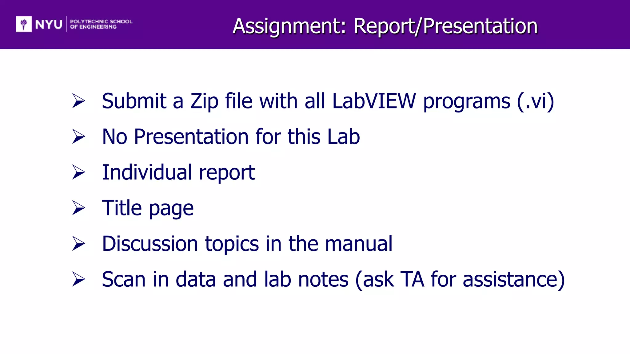 Assignment: Report/Presentation
 Submit a Zip file with all LabVIEW programs (.vi)
 No Presentation for this Lab
 Individual report
 Title page
 Discussion topics in the manual
 Scan in data and lab notes (ask TA for assistance)
 