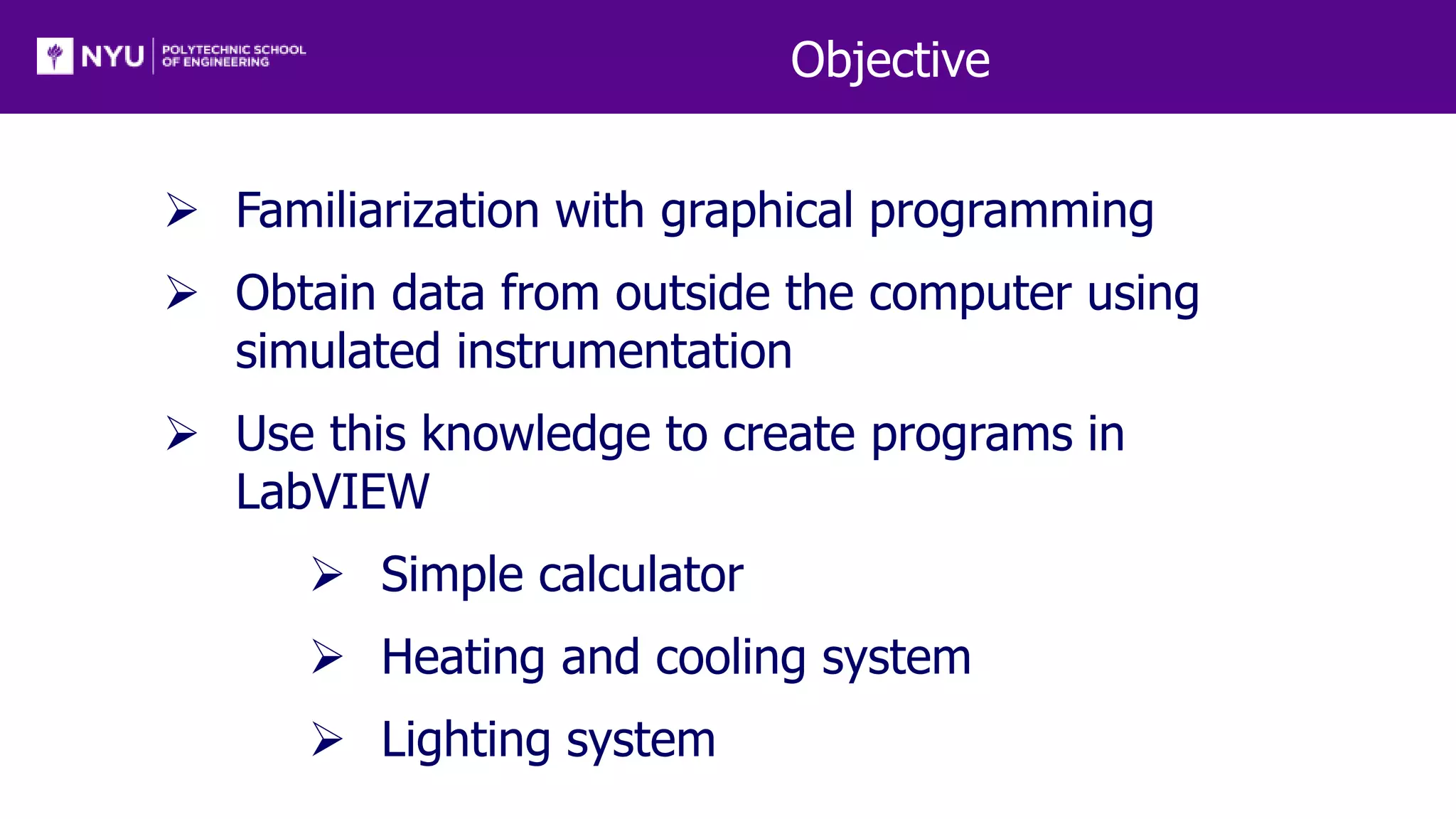 Objective
 Familiarization with graphical programming
 Obtain data from outside the computer using
simulated instrumentation
 Use this knowledge to create programs in
LabVIEW
 Simple calculator
 Heating and cooling system
 Lighting system
 