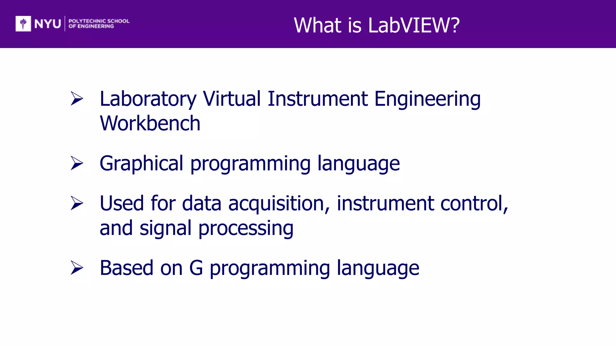 What is LabVIEW?
 Laboratory Virtual Instrument Engineering
Workbench
 Graphical programming language
 Used for data acquisition, instrument control,
and signal processing
 Based on G programming language
 